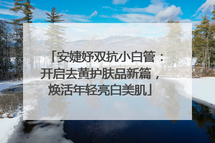 安婕妤双抗小白管：开启去黄护肤品新篇，焕活年轻亮白美肌