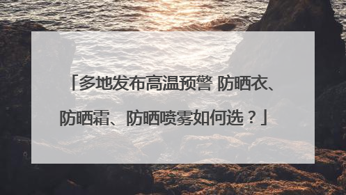 多地发布高温预警 防晒衣、防晒霜、防晒喷雾如何选？
