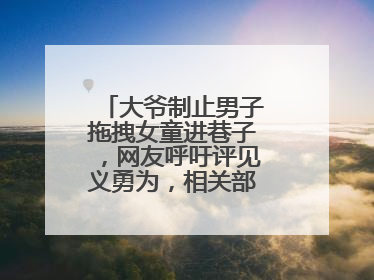 大爷制止男子拖拽女童进巷子，网友呼吁评见义勇为，相关部门：正走程序