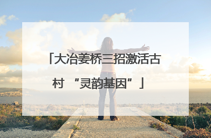 大冶姜桥三招激活古村 “灵韵基因”