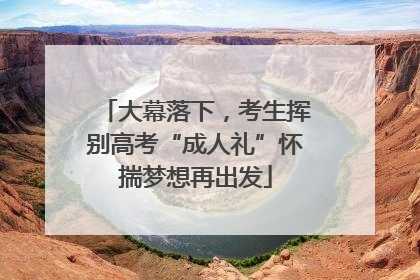 大幕落下，考生挥别高考“成人礼”怀揣梦想再出发