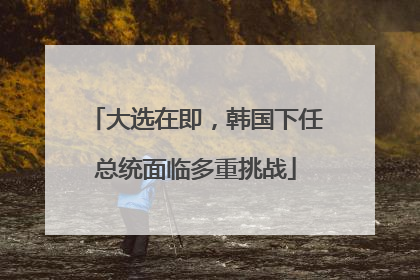 大选在即，韩国下任总统面临多重挑战