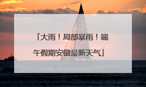 大雨！局部暴雨！端午假期安徽最新天气