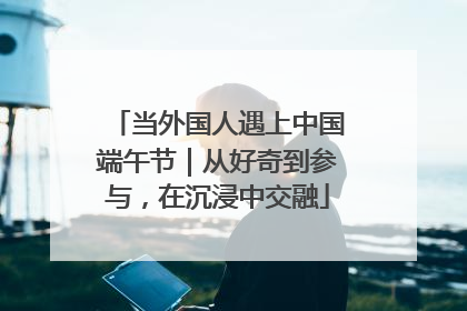 当外国人遇上中国端午节｜从好奇到参与，在沉浸中交融