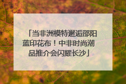 当非洲模特邂逅邵阳蓝印花布！中非时尚潮品推介会闪耀长沙