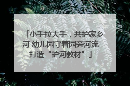 小手拉大手，共护家乡河 幼儿园守着园旁河流打造“护河教材”
