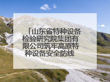 山东省特种设备检验研究院集团有限公司筑牢高原特种设备安全防线 共绘拉萨美好生活画卷