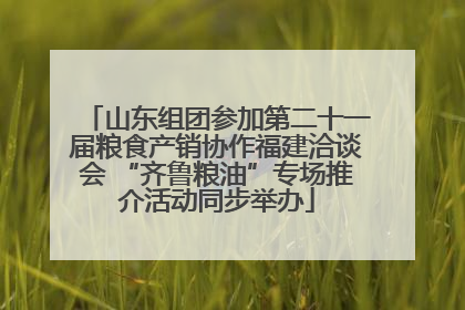 山东组团参加第二十一届粮食产销协作福建洽谈会 “齐鲁粮油”专场推介活动同步举办
