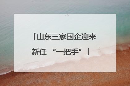 山东三家国企迎来新任 “一把手”