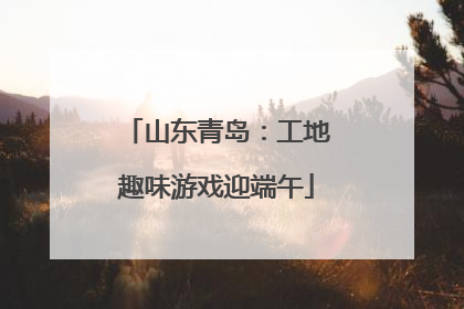 山东青岛：工地趣味游戏迎端午