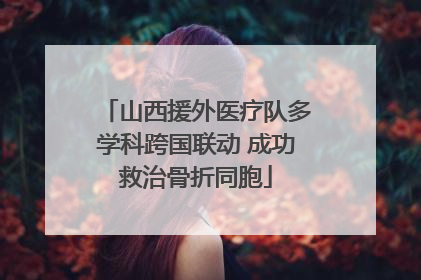 山西援外医疗队多学科跨国联动 成功救治骨折同胞