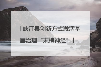 峡江县创新方式激活基层治理“末梢神经”