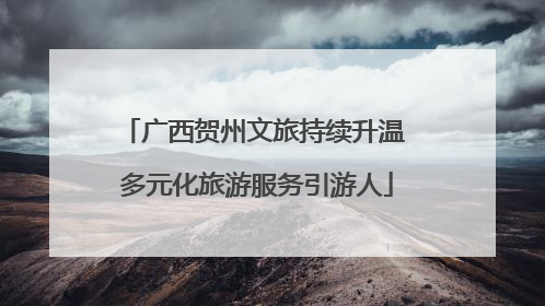 广西贺州文旅持续升温 多元化旅游服务引游人