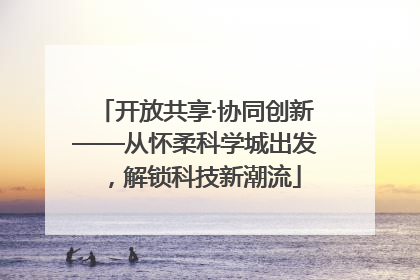 开放共享·协同创新——从怀柔科学城出发，解锁科技新潮流