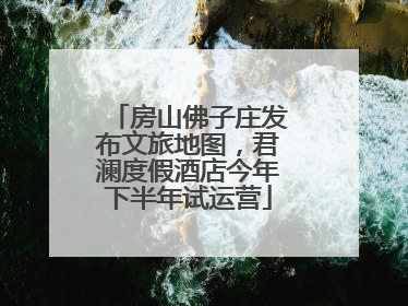 房山佛子庄发布文旅地图，君澜度假酒店今年下半年试运营