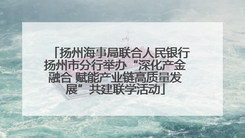 扬州海事局联合人民银行扬州市分行举办“深化产金融合 赋能产业链高质量发展”共建联学活动