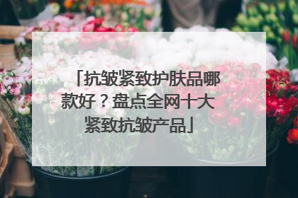 抗皱紧致护肤品哪款好？盘点全网十大紧致抗皱产品