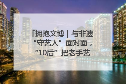 拥抱文博｜与非遗“守艺人”面对面，“10后”把老手艺玩出“潮”花样