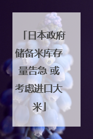 日本政府储备米库存量告急 或考虑进口大米