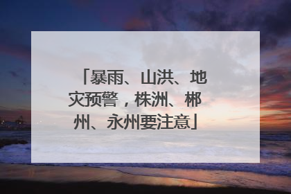 暴雨、山洪、地灾预警，株洲、郴州、永州要注意