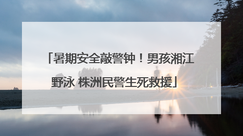 暑期安全敲警钟！男孩湘江野泳 株洲民警生死救援
