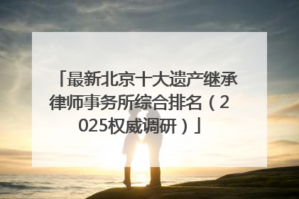 最新北京十大遗产继承律师事务所综合排名（2025权威调研）