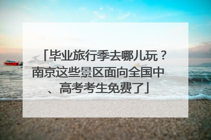 毕业旅行季去哪儿玩？南京这些景区面向全国中、高考考生免费了