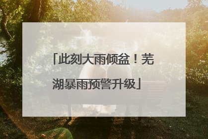 此刻大雨倾盆！芜湖暴雨预警升级