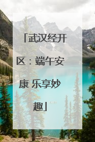 武汉经开区：端午安康 乐享妙趣