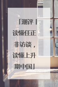 潮评丨读懂任正非访谈，读懂上升期中国