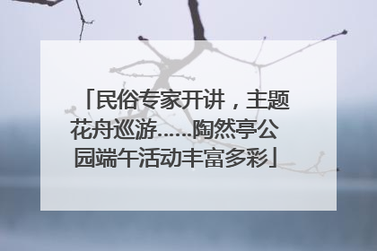 民俗专家开讲，主题花舟巡游……陶然亭公园端午活动丰富多彩