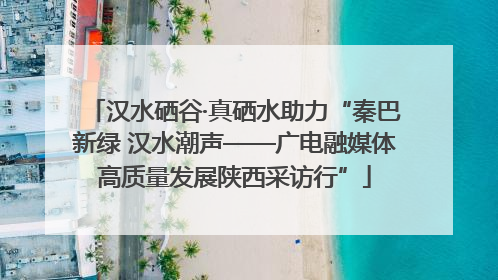 汉水硒谷·真硒水助力“秦巴新绿 汉水潮声——广电融媒体高质量发展陕西采访行”