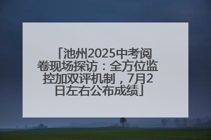 池州2025中考阅卷现场探访：全方位监控加双评机制，7月2日左右公布成绩
