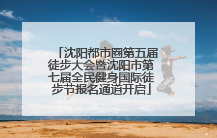 沈阳都市圈第五届徒步大会暨沈阳市第七届全民健身国际徒步节报名通道开启