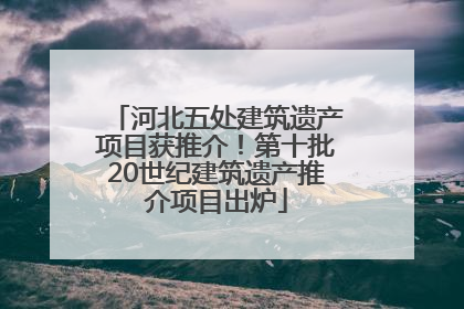 河北五处建筑遗产项目获推介！第十批20世纪建筑遗产推介项目出炉