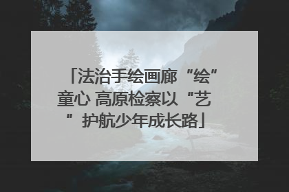 法治手绘画廊“绘”童心 高原检察以“艺”护航少年成长路