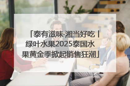 泰有滋味·湘当好吃丨绿叶水果2025泰国水果黄金季掀起销售狂潮