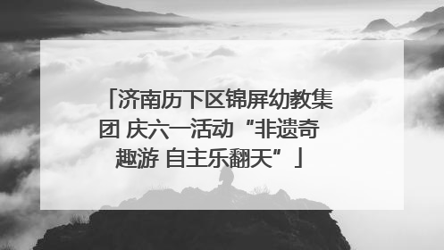 济南历下区锦屏幼教集团 庆六一活动“非遗奇趣游 自主乐翻天”