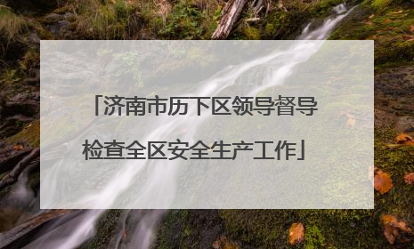济南市历下区领导督导检查全区安全生产工作