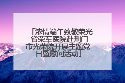 浓情端午致敬荣光 省荣军医院赴荆门市光荣院开展主题党日暨慰问活动
