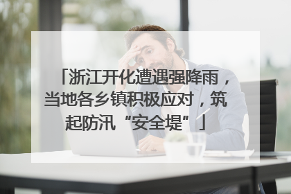 浙江开化遭遇强降雨，当地各乡镇积极应对，筑起防汛“安全堤”