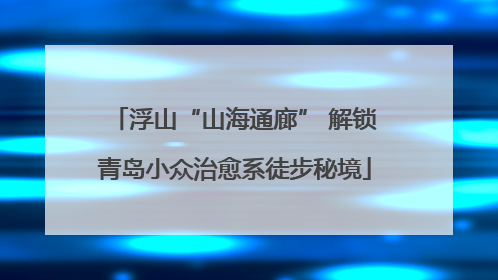 浮山“山海通廊” 解锁青岛小众治愈系徒步秘境