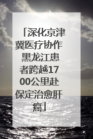 深化京津冀医疗协作 黑龙江患者跨越1700公里赴保定治愈肝癌