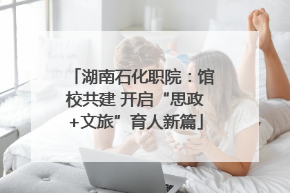 湖南石化职院：馆校共建 开启“思政+文旅”育人新篇