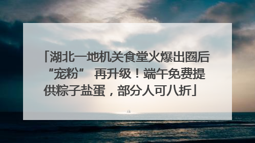 湖北一地机关食堂火爆出圈后“宠粉” 再升级！端午免费提供粽子盐蛋，部分人可八折