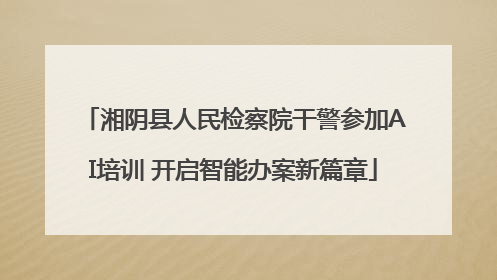 湘阴县人民检察院干警参加AI培训 开启智能办案新篇章
