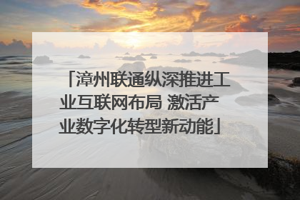 漳州联通纵深推进工业互联网布局 激活产业数字化转型新动能