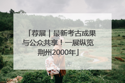 荐展｜最新考古成果与公众共享！一展纵览荆州2000年