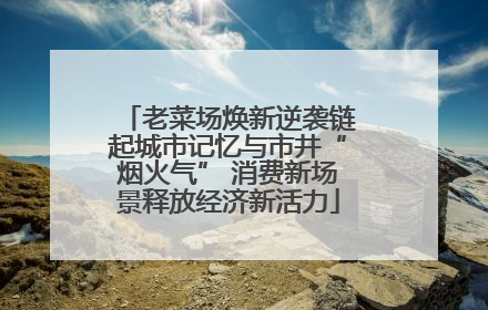 老菜场焕新逆袭链起城市记忆与市井“烟火气” 消费新场景释放经济新活力