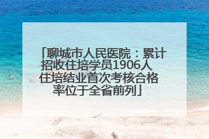 聊城市人民医院：累计招收住培学员1906人 住培结业首次考核合格率位于全省前列
